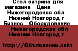 Стол витрина для магазина › Цена ­ 2 000 - Нижегородская обл., Нижний Новгород г. Бизнес » Оборудование   . Нижегородская обл.,Нижний Новгород г.